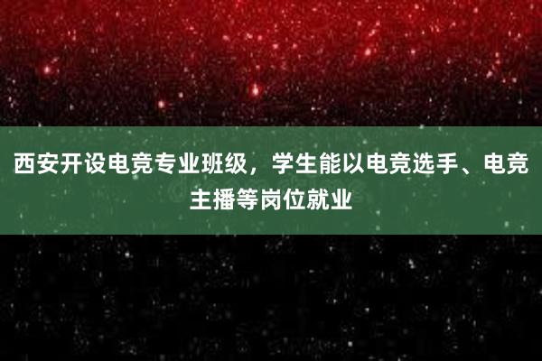 西安开设电竞专业班级，学生能以电竞选手、电竞主播等岗位就业