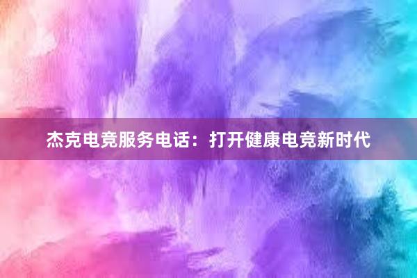 杰克电竞服务电话：打开健康电竞新时代