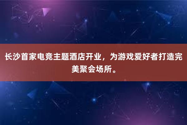 长沙首家电竞主题酒店开业，为游戏爱好者打造完美聚会场所。