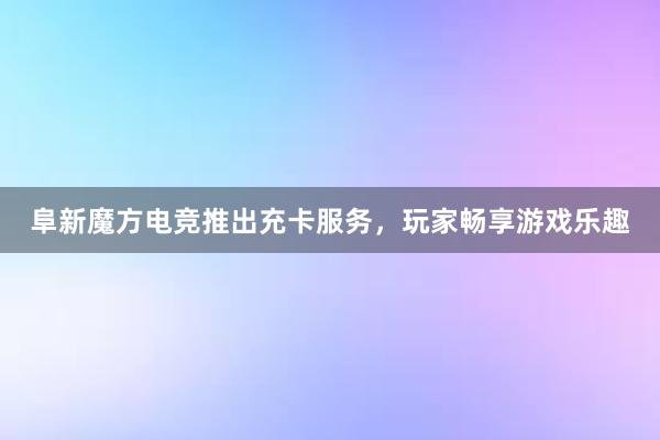 阜新魔方电竞推出充卡服务，玩家畅享游戏乐趣