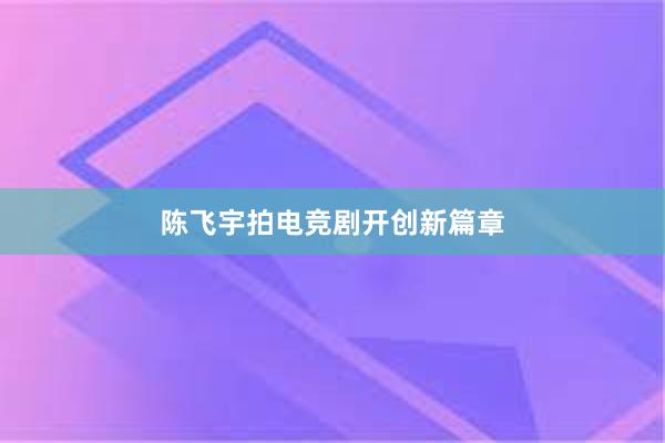 陈飞宇拍电竞剧开创新篇章