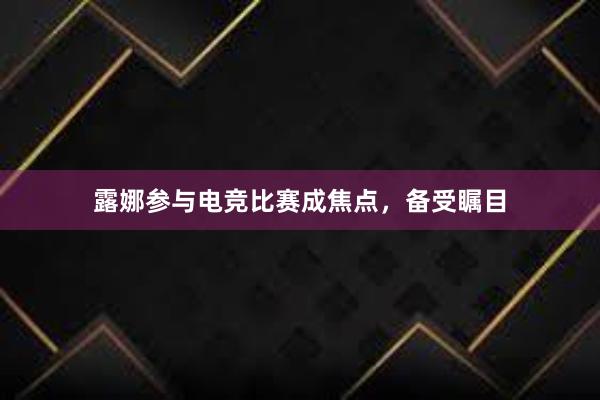 露娜参与电竞比赛成焦点，备受瞩目