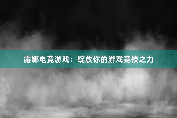 露娜电竞游戏：绽放你的游戏竞技之力