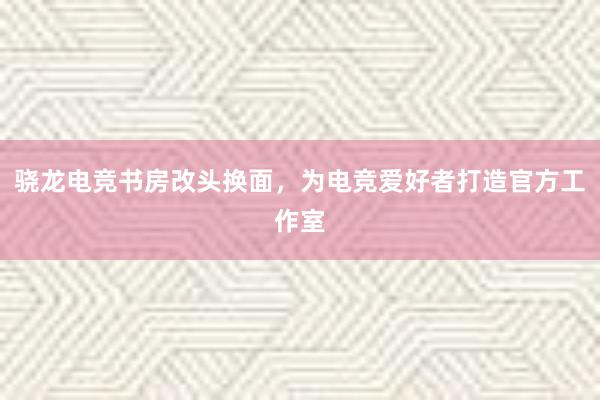 骁龙电竞书房改头换面，为电竞爱好者打造官方工作室