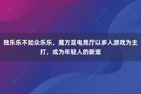 独乐乐不如众乐乐，魔方沤电竞厅以多人游戏为主打，成为年轻人的新宠