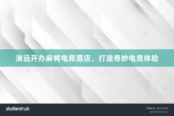 清远开办麻将电竞酒店，打造奇妙电竞体验